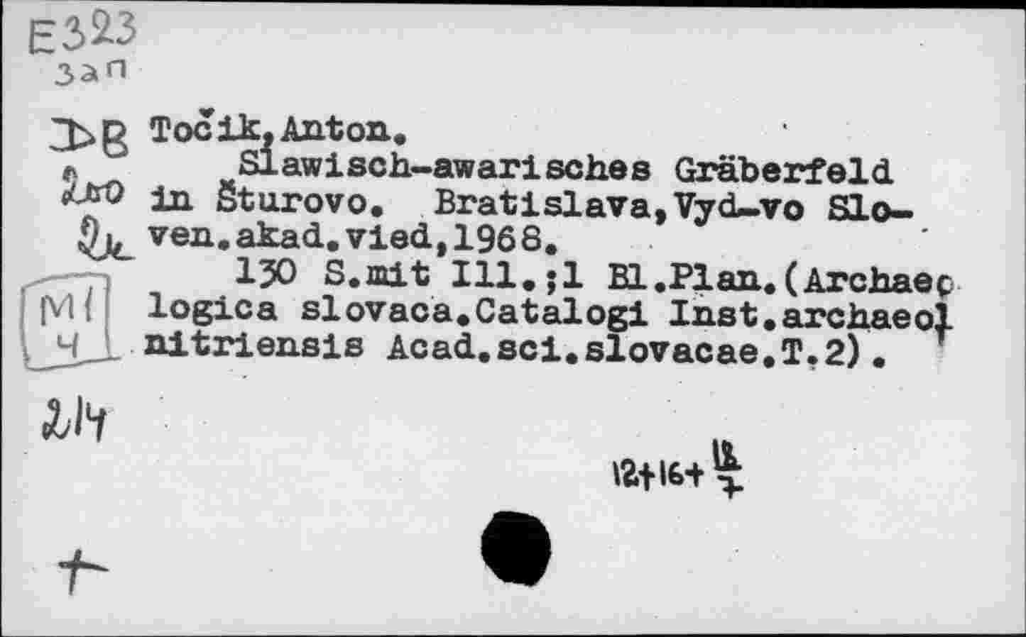 ﻿ЕЗ^З
Зап
JjtrO
Toc ik, Anton.
Slawisch-awarisches Gräberfeld, in öturovo. Bratislava,Vyd-vo Sloven. akad.vied,196 8.
ІЗО S.mit 111.;1 Bl.Plan.(Archaeç JVlі logics slovaca.Catalog! Inst.archaeol nitriensis Acad.sci.slovacae.T.2)•
^14
12+16+^